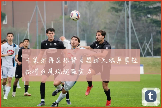 卡莱尔再度称赞马瑟林天赋异禀轻松得分展现超强实力
