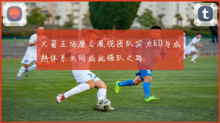 火箭五场磨合展现团队实力KD与成熟体系共同成就强队之路