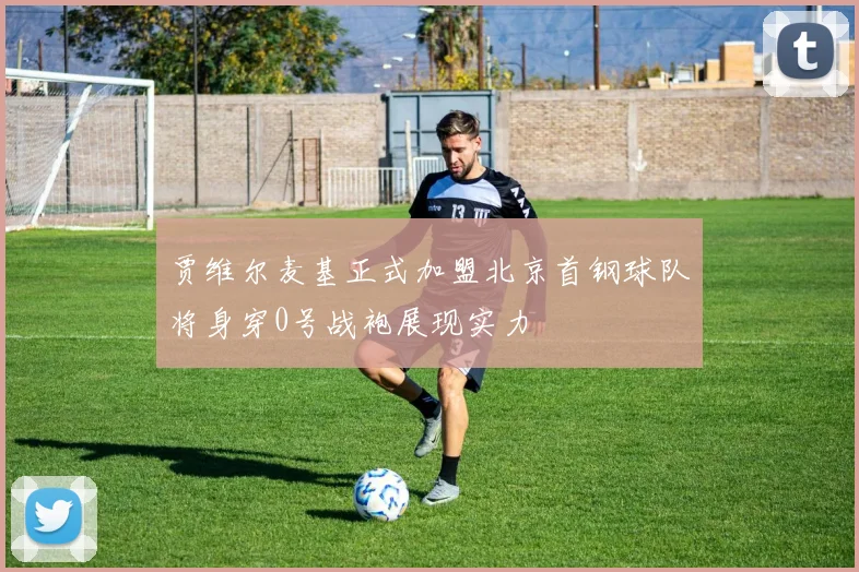 贾维尔麦基正式加盟北京首钢球队将身穿0号战袍展现实力