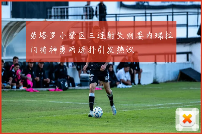 劳塔罗小禁区三连射失利委内瑞拉门将神勇两连扑引发热议