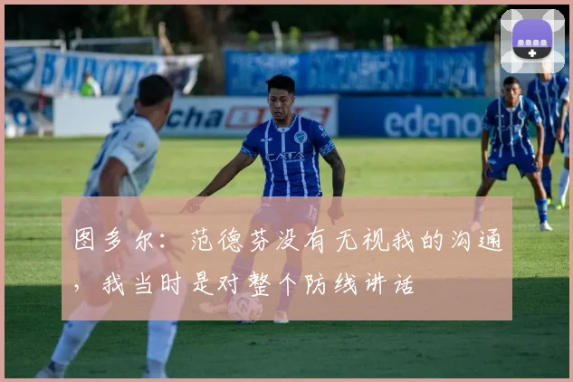 图多尔：范德芬没有无视我的沟通，我当时是对整个防线讲话