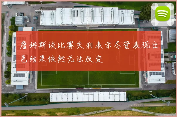 詹姆斯谈比赛失利表示尽管表现出色结果依然无法改变