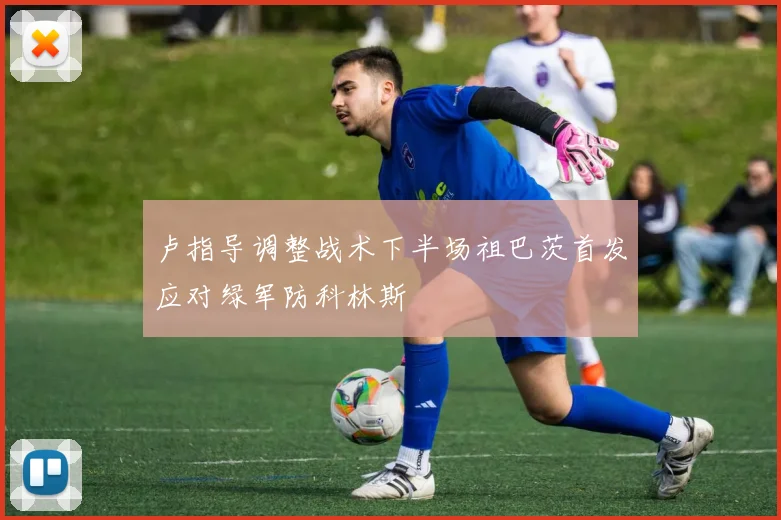 卢指导调整战术下半场祖巴茨首发应对绿军防科林斯