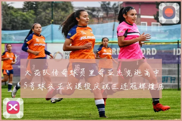 火花队传奇球员里奇亚杰克逊高中5号球衣正式退役庆祝三连冠辉煌历史