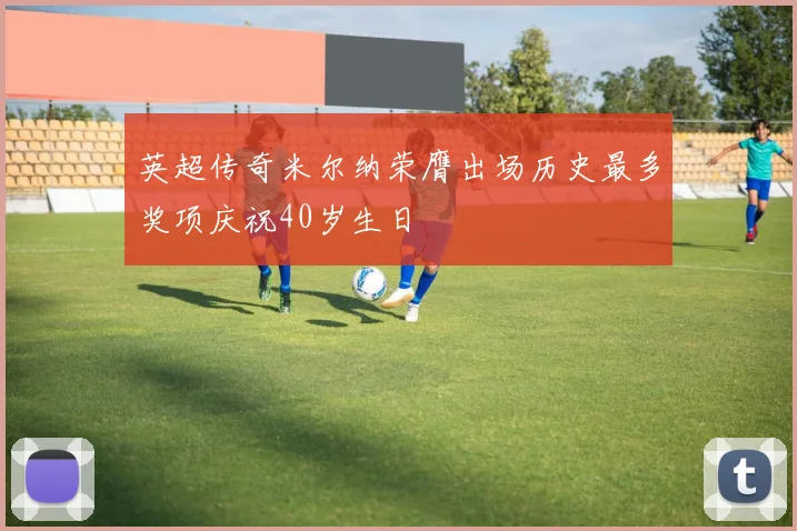英超传奇米尔纳荣膺出场历史最多奖项庆祝40岁生日