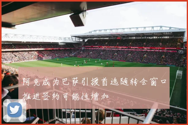 阿克成为巴萨引援首选随转会窗口推进签约可能性增加