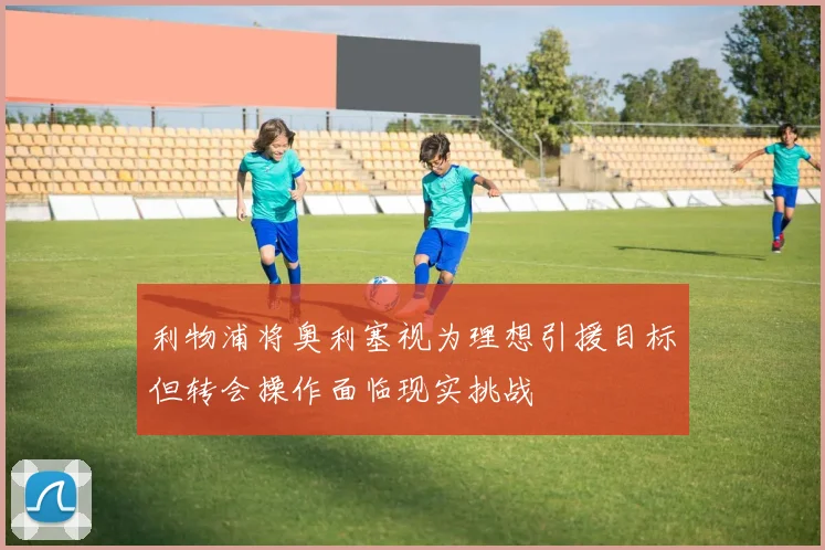利物浦将奥利塞视为理想引援目标但转会操作面临现实挑战