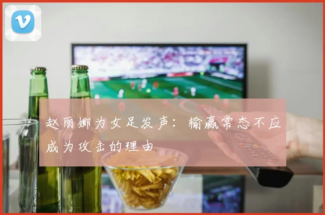 赵丽娜为女足发声：输赢常态不应成为攻击的理由