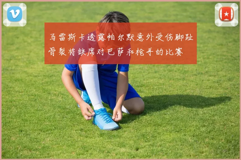 马雷斯卡透露帕尔默意外受伤脚趾骨裂将缺席对巴萨和枪手的比赛