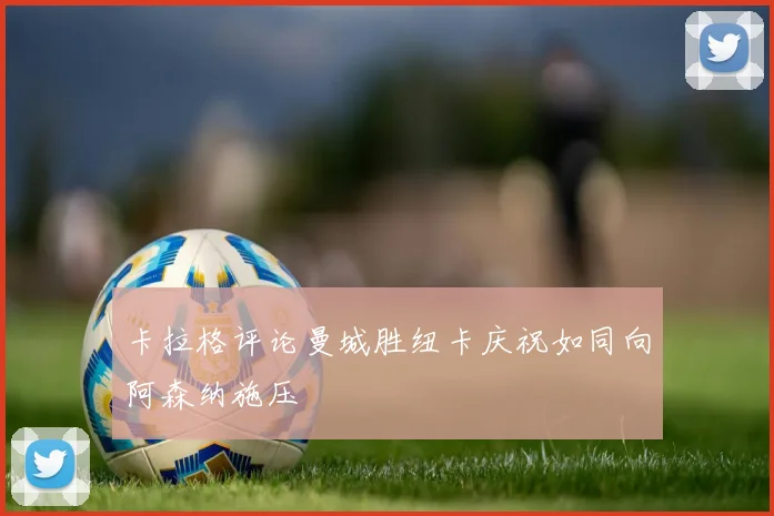 卡拉格评论曼城胜纽卡庆祝如同向阿森纳施压