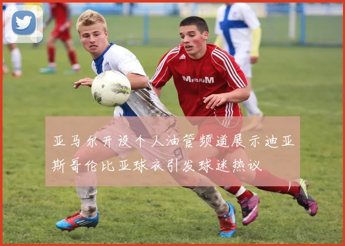 亚马尔开设个人油管频道展示迪亚斯哥伦比亚球衣引发球迷热议