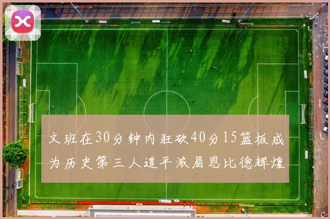 文班在30分钟内狂砍40分15篮板成为历史第三人追平浓眉恩比德辉煌纪录