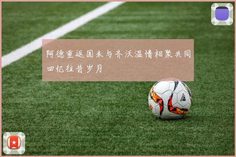 阿德重返国米与齐沃温情相聚共同回忆往昔岁月