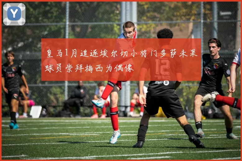 皇马1月追逐埃尔切小将门多萨未果球员崇拜梅西为偶像