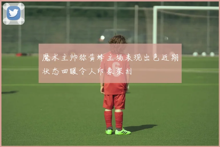 魔术主帅称黄蜂主场表现出色近期状态回暖令人印象深刻