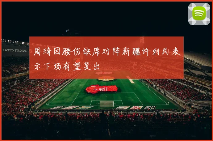 周琦因腰伤缺席对阵新疆许利民表示下场有望复出