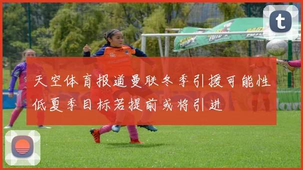 天空体育报道曼联冬季引援可能性低夏季目标若提前或将引进