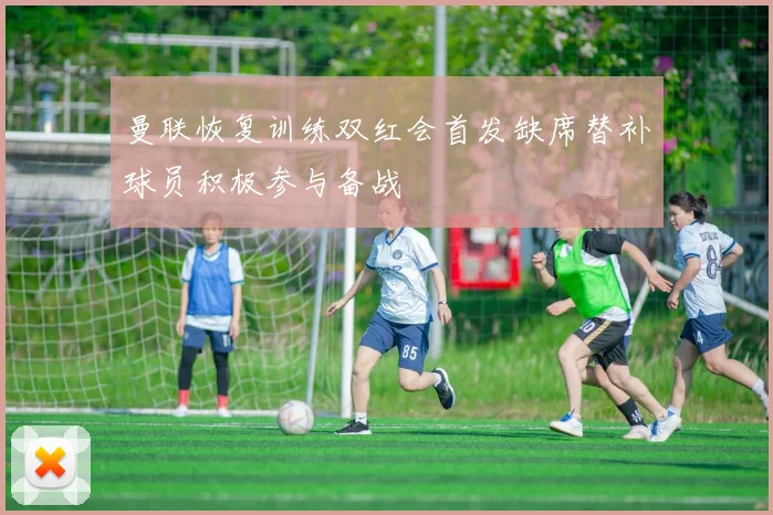 曼联恢复训练双红会首发缺席替补球员积极参与备战
